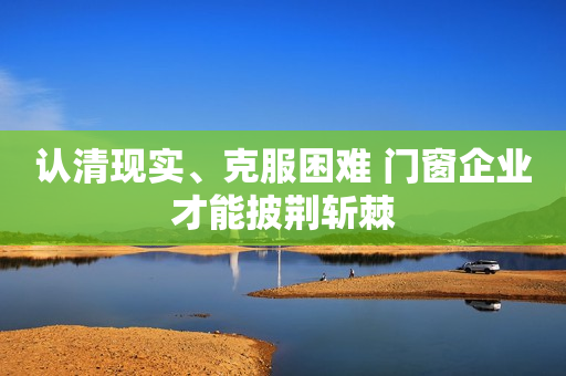 认清现实、克服困难 门窗企业才能披荆斩棘