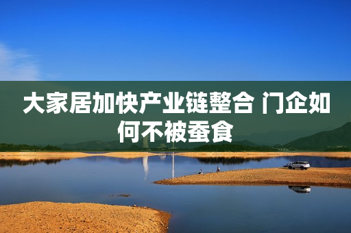 大家居加快产业链整合 门企如何不被蚕食