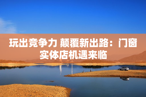 玩出竞争力 颠覆新出路：门窗实体店机遇来临