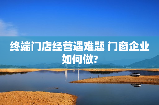 终端门店经营遇难题 门窗企业如何做?