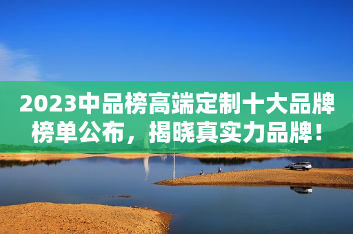 2023中品榜高端定制十大品牌榜单公布，揭晓真实力品牌！
