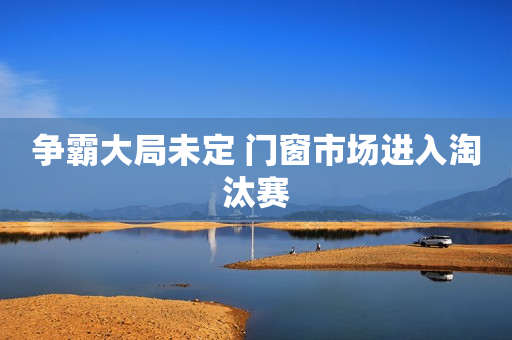 争霸大局未定 门窗市场进入淘汰赛
