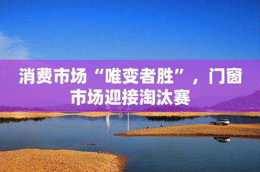 消费市场“唯变者胜”，门窗市场迎接淘汰赛