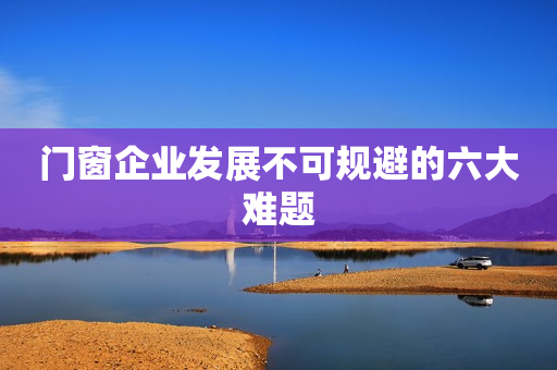 门窗企业发展不可规避的六大难题