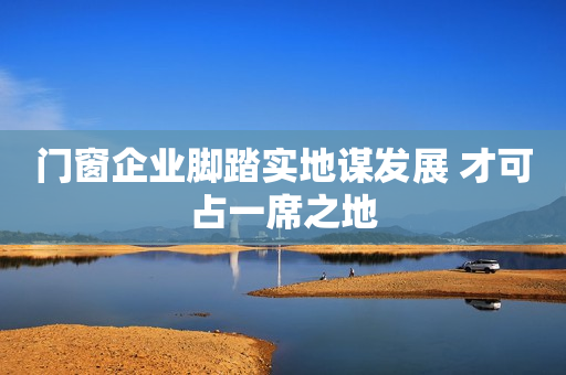 门窗企业脚踏实地谋发展 才可占一席之地