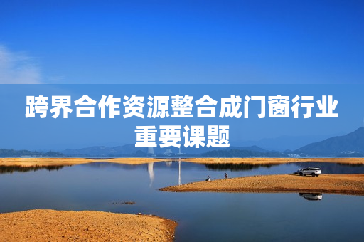 跨界合作资源整合成门窗行业重要课题