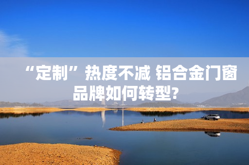 “定制”热度不减 铝合金门窗品牌如何转型?