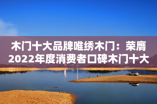木门十大品牌唯绣木门：荣膺2022年度消费者口碑木门十大品牌