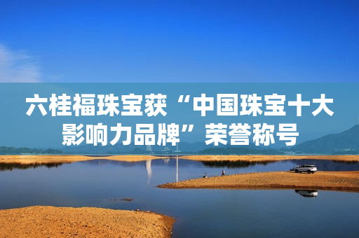 六桂福珠宝获“中国珠宝十大影响力品牌”荣誉称号
