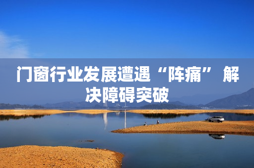 门窗行业发展遭遇“阵痛” 解决障碍突破