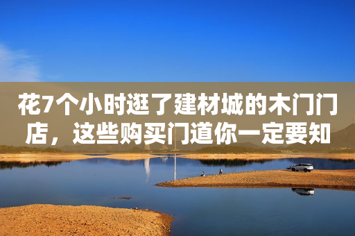 花7个小时逛了建材城的木门门店，这些购买门道你一定要知道！