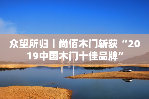 众望所归丨尚佰木门斩获“2019中国木门十佳品牌”