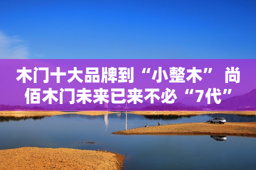 木门十大品牌到“小整木” 尚佰木门未来已来不必“7代”