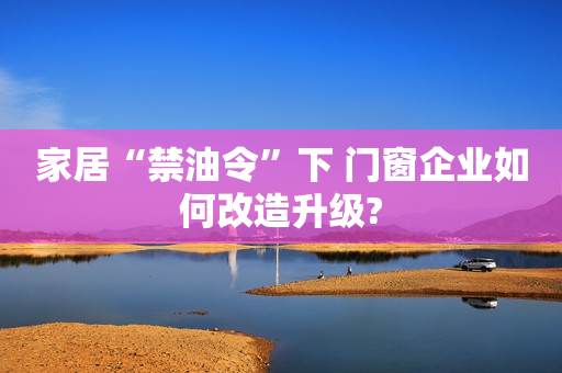 家居“禁油令”下 门窗企业如何改造升级?