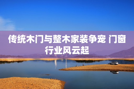 传统木门与整木家装争宠 门窗行业风云起