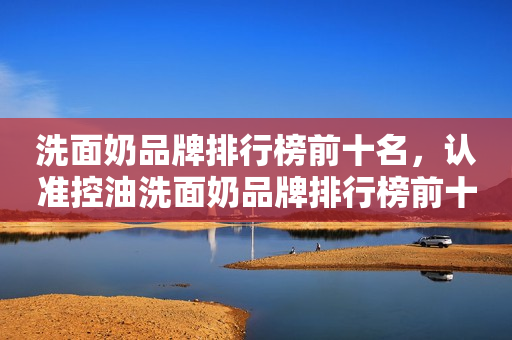 洗面奶品牌排行榜前十名，认准控油洗面奶品牌排行榜前十名
