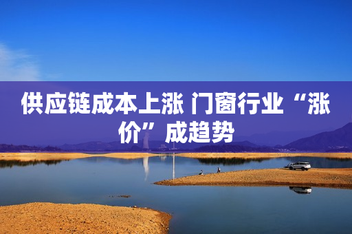 供应链成本上涨 门窗行业“涨价”成趋势