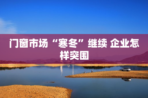 门窗市场“寒冬”继续 企业怎样突围