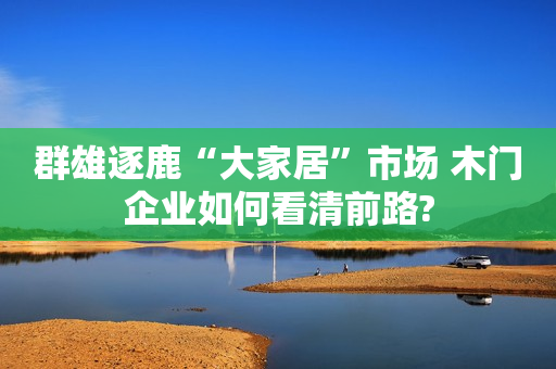 群雄逐鹿“大家居”市场 木门企业如何看清前路?