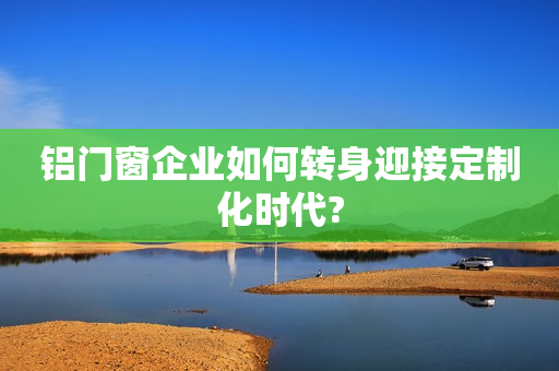 铝门窗企业如何转身迎接定制化时代?