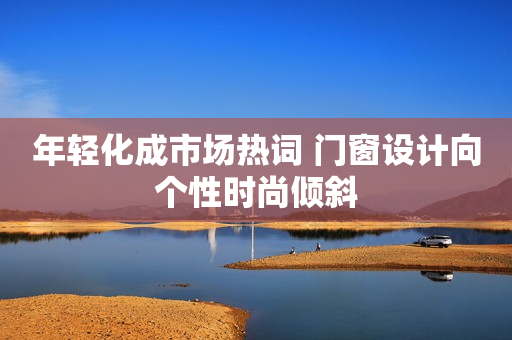 年轻化成市场热词 门窗设计向个性时尚倾斜