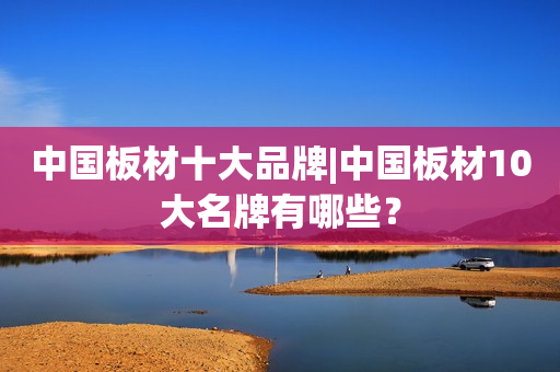 中国板材十大品牌|中国板材10大名牌有哪些？