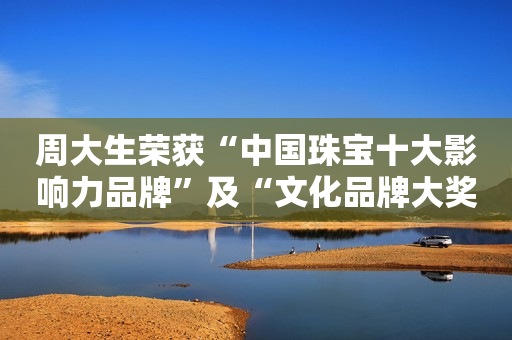 周大生荣获“中国珠宝十大影响力品牌”及“文化品牌大奖”