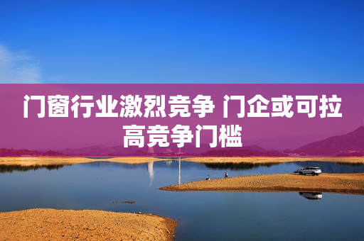 门窗行业激烈竞争 门企或可拉高竞争门槛