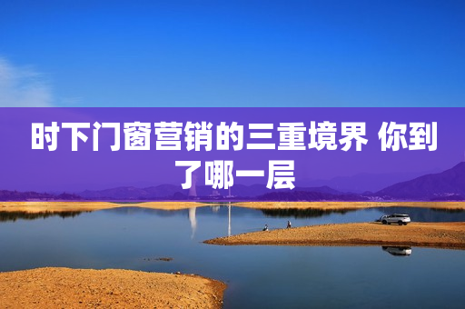 时下门窗营销的三重境界 你到了哪一层