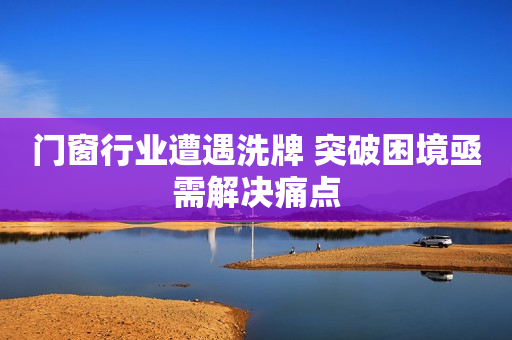 门窗行业遭遇洗牌 突破困境亟需解决痛点