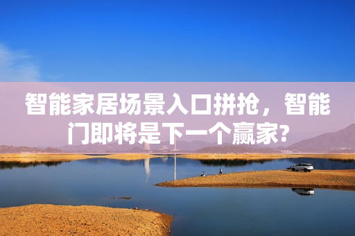 智能家居场景入口拼抢，智能门即将是下一个赢家?