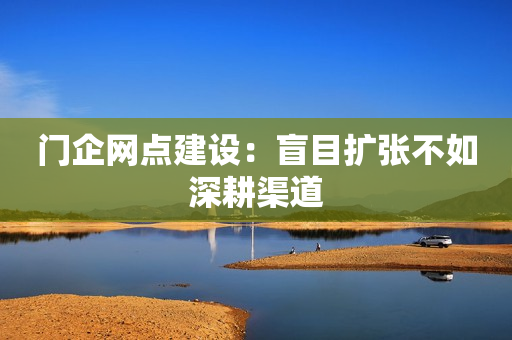 门企网点建设：盲目扩张不如深耕渠道