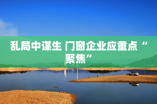 乱局中谋生 门窗企业应重点“聚焦”