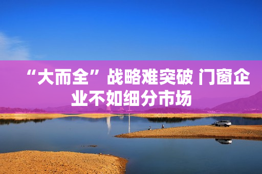 “大而全”战略难突破 门窗企业不如细分市场