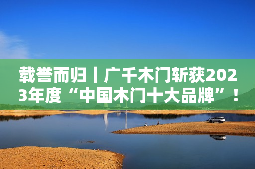 载誉而归｜广千木门斩获2023年度“中国木门十大品牌”！