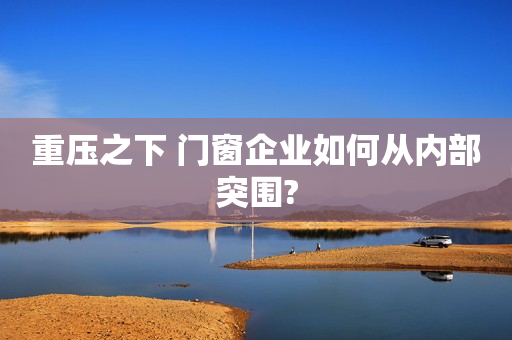 重压之下 门窗企业如何从内部突围?