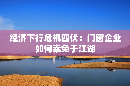 经济下行危机四伏：门窗企业如何幸免于江湖