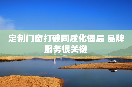 定制门窗打破同质化僵局 品牌服务很关键