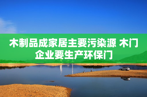 木制品成家居主要污染源 木门企业要生产环保门