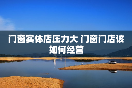 门窗实体店压力大 门窗门店该如何经营