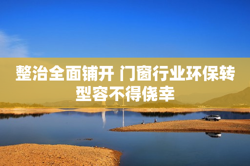 整治全面铺开 门窗行业环保转型容不得侥幸