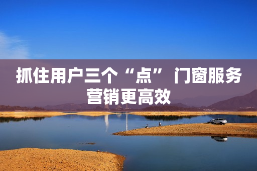 抓住用户三个“点” 门窗服务营销更高效