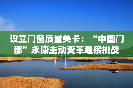 设立门窗质量关卡：“中国门都”永康主动变革迎接挑战