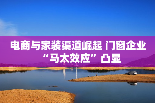 电商与家装渠道崛起 门窗企业“马太效应”凸显