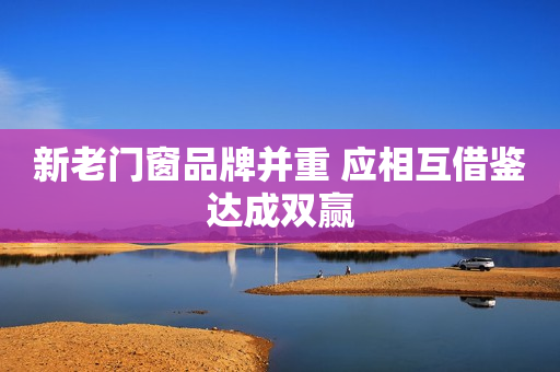 新老门窗品牌并重 应相互借鉴达成双赢