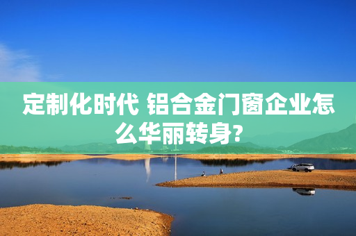 定制化时代 铝合金门窗企业怎么华丽转身?