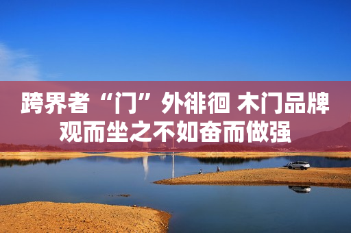 跨界者“门”外徘徊 木门品牌观而坐之不如奋而做强