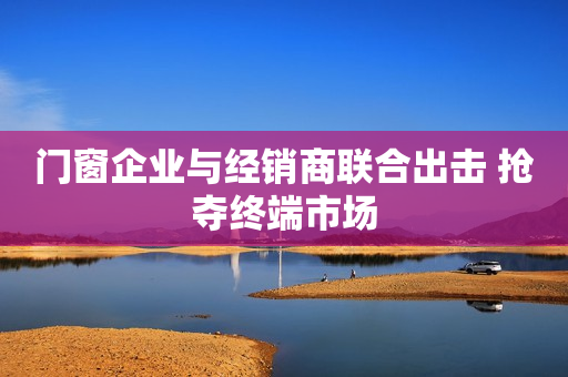 门窗企业与经销商联合出击 抢夺终端市场