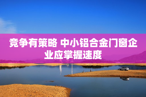 竞争有策略 中小铝合金门窗企业应掌握速度