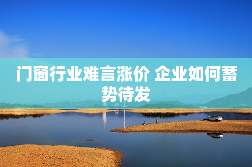 门窗行业难言涨价 企业如何蓄势待发